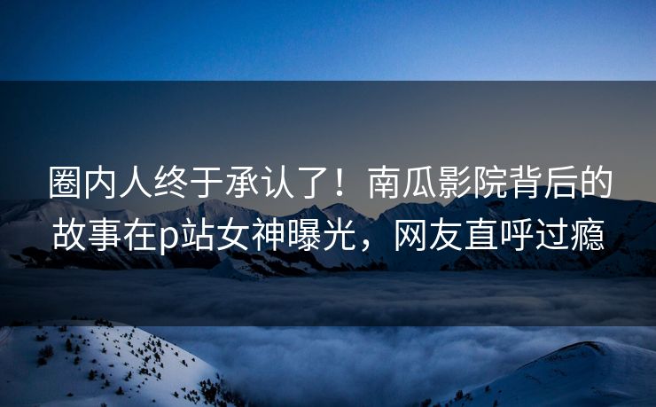圈内人终于承认了!南瓜影院背后的故事在p站女神曝光,网友直呼过瘾 圈内人终于承认了!南瓜影院背后的故事在p站女神曝光,网友直呼过瘾