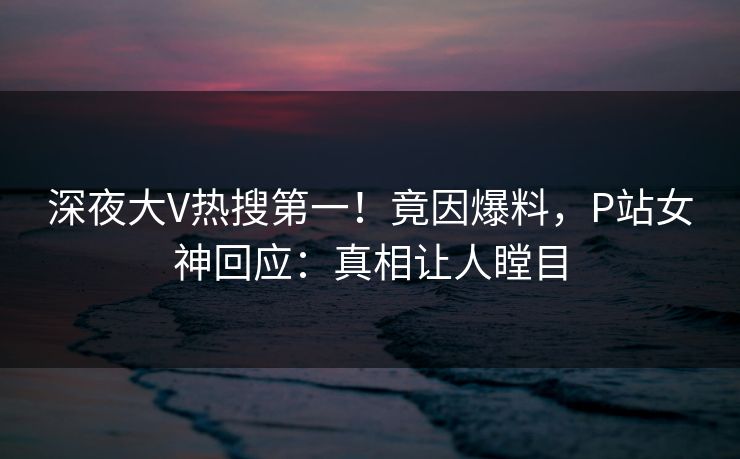 深夜大V热搜第一！竟因爆料，P站女神回应：真相让人瞠目