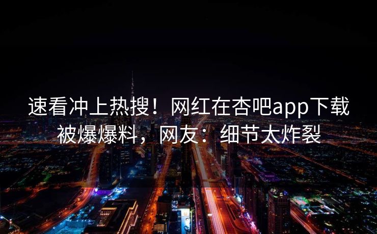 速看冲上热搜!网红在杏吧app下载被爆爆料,网友:细节太炸裂 速看冲上热搜!网红在杏吧app下载被爆爆料,网友:细节太炸裂
