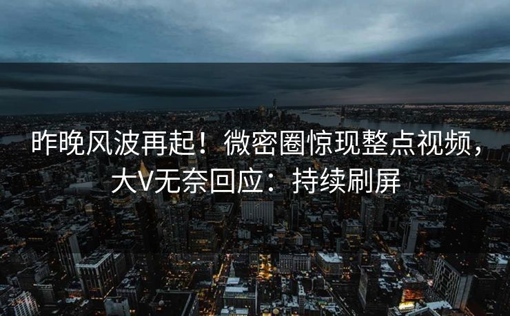 昨晚风波再起！微密圈惊现整点视频，大V无奈回应：持续刷屏