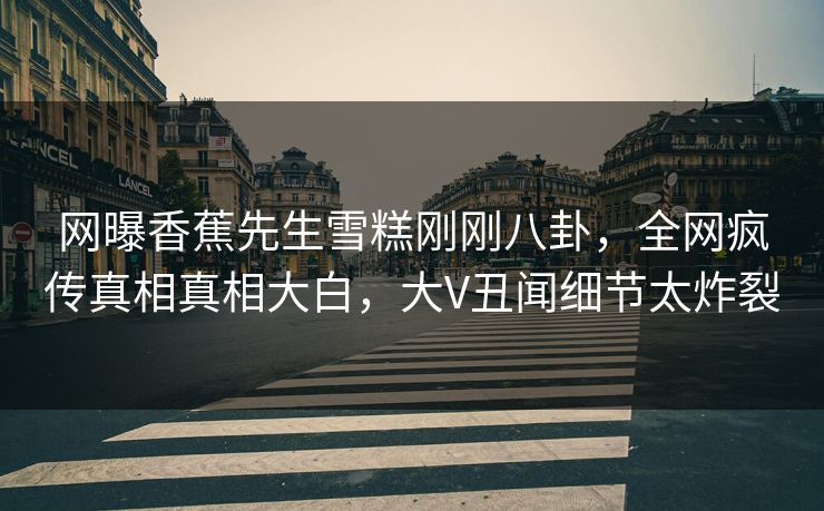 网曝香蕉先生雪糕刚刚八卦,全网疯传真相真相大白,大V丑闻细节太炸裂 网曝香蕉先生雪糕刚刚八卦,全网疯传真相真相大白,大V丑闻细节太炸裂