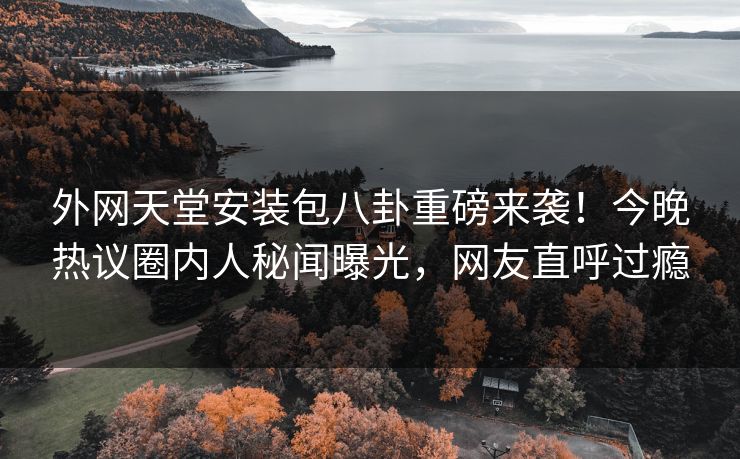 外网天堂安装包八卦重磅来袭！今晚热议圈内人秘闻曝光，网友直呼过瘾