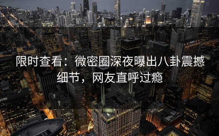 限时查看：微密圈深夜曝出八卦震撼细节，网友直呼过瘾