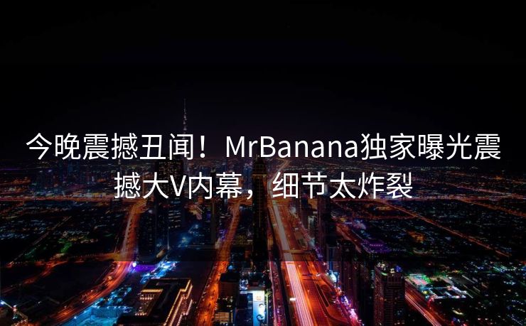 今晚震撼丑闻！MrBanana独家曝光震撼大V内幕，细节太炸裂