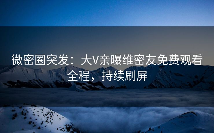 微密圈突发:大V亲曝维密友免费观看全程,持续刷屏 微密圈突发:大V亲曝维密友免费观看全程,持续刷屏