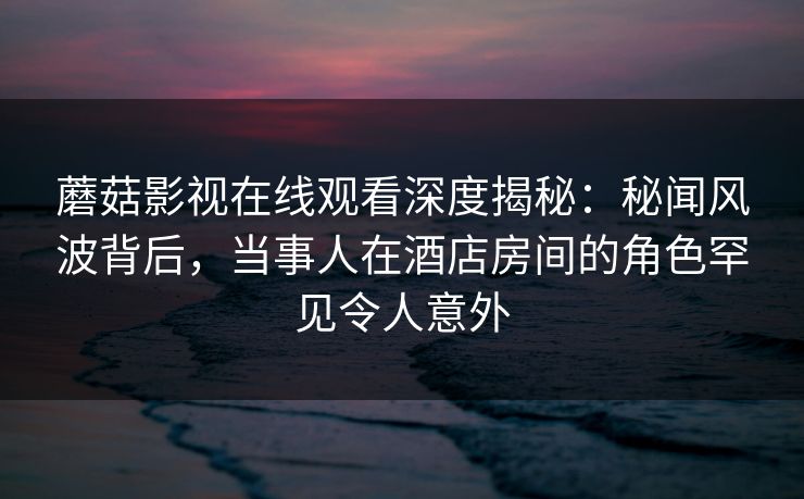 蘑菇影视在线观看深度揭秘:秘闻风波背后,当事人在酒店房间的角色罕见令人意外 蘑菇影视在线观看深度揭秘:秘闻风波背后,当事人在酒店房间的角色罕见令人意外