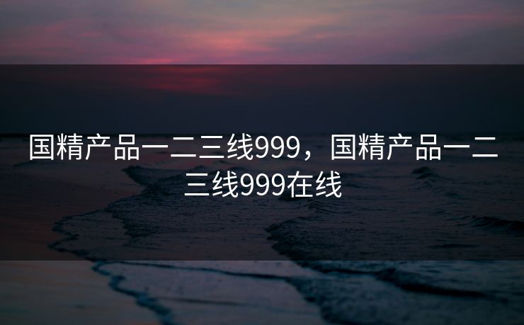 国精产品一二三线999,国精产品一二三线999在线 国精产品一二三线999,国精产品一二三线999在线