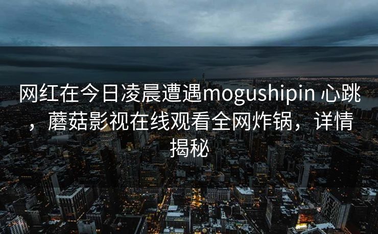 网红在今日凌晨遭遇mogushipin 心跳,蘑菇影视在线观看全网炸锅,详情揭秘 网红在今日凌晨遭遇mogushipin 心跳,蘑菇影视在线观看全网炸锅,详情揭秘