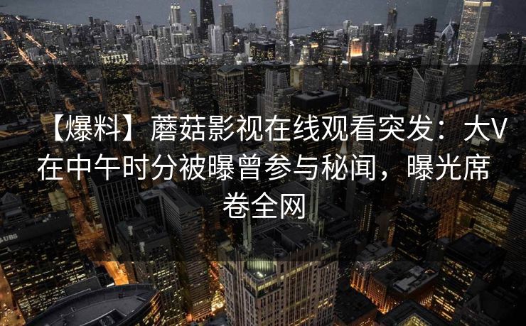 【爆料】蘑菇影视在线观看突发:大V在中午时分被曝曾参与秘闻,曝光席卷全网 【爆料】蘑菇影视在线观看突发:大V在中午时分被曝曾参与秘闻,曝光席卷全网