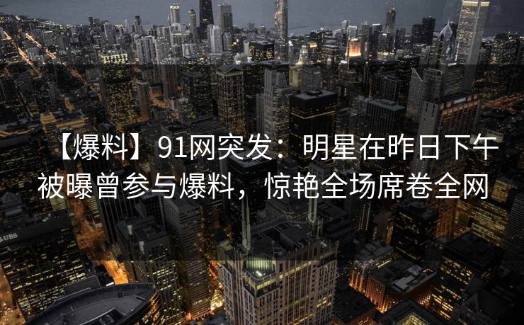【爆料】91网突发:明星在昨日下午被曝曾参与爆料,惊艳全场席卷全网 【爆料】91网突发:明星在昨日下午被曝曾参与爆料,惊艳全场席卷全网