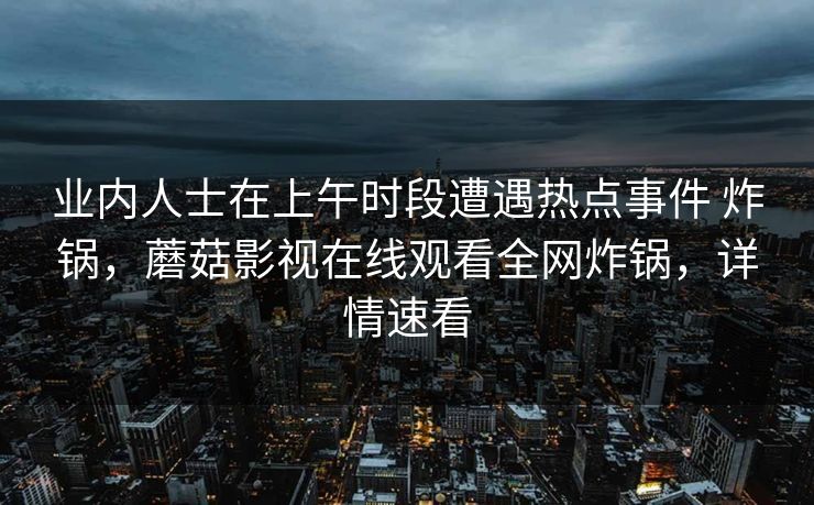 业内人士在上午时段遭遇热点事件 炸锅,蘑菇影视在线观看全网炸锅,详情速看 业内人士在上午时段遭遇热点事件 炸锅,蘑菇影视在线观看全网炸锅,详情速看