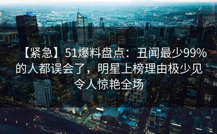 【紧急】51爆料盘点:丑闻最少99%的人都误会了,明星上榜理由极少见令人惊艳全场 【紧急】51爆料盘点:丑闻最少99%的人都误会了,明星上榜理由极少见令人惊艳全场