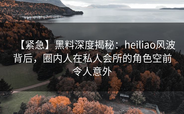 【紧急】黑料深度揭秘：heiliao风波背后，圈内人在私人会所的角色空前令人意外