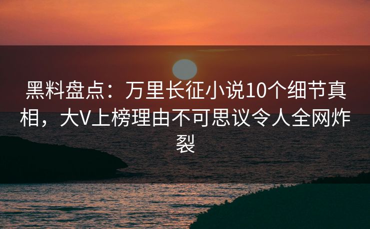 黑料盘点：万里长征小说10个细节真相，大V上榜理由不可思议令人全网炸裂
