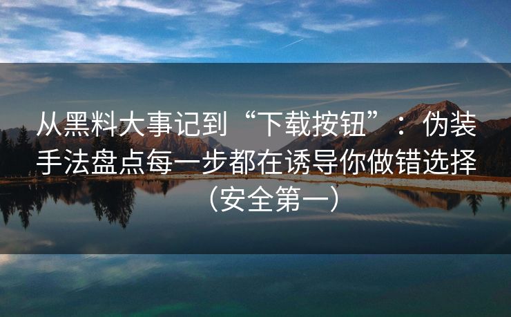从黑料大事记到“下载按钮”：伪装手法盘点每一步都在诱导你做错选择（安全第一）