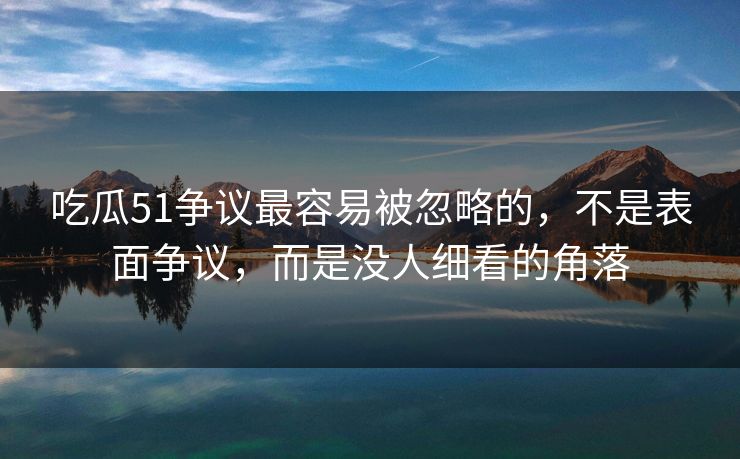 吃瓜51争议最容易被忽略的，不是表面争议，而是没人细看的角落